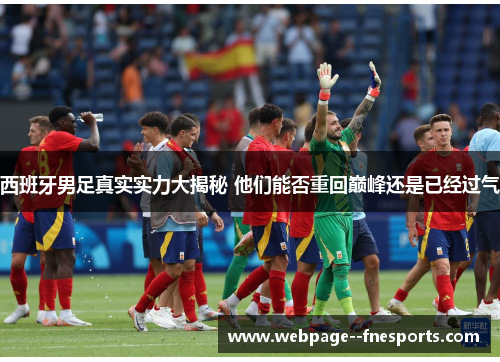 西班牙男足真实实力大揭秘 他们能否重回巅峰还是已经过气 西班牙男足真实实力大揭秘 他们能否重回巅峰还是已经过气