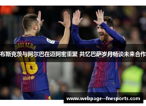 布斯克茨与阿尔巴在迈阿密重聚 共忆巴萨岁月畅谈未来合作