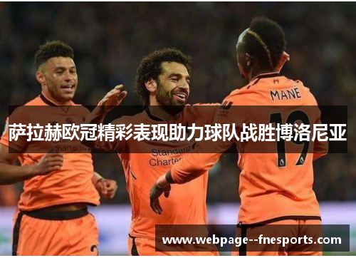 萨拉赫欧冠精彩表现助力球队战胜博洛尼亚 萨拉赫欧冠精彩表现助力球队战胜博洛尼亚